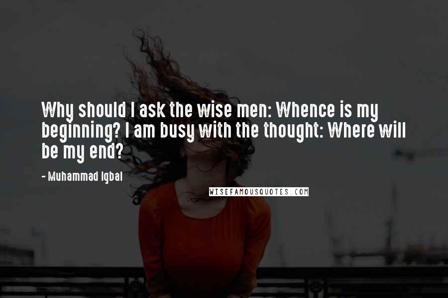 Muhammad Iqbal Quotes: Why should I ask the wise men: Whence is my beginning? I am busy with the thought: Where will be my end?