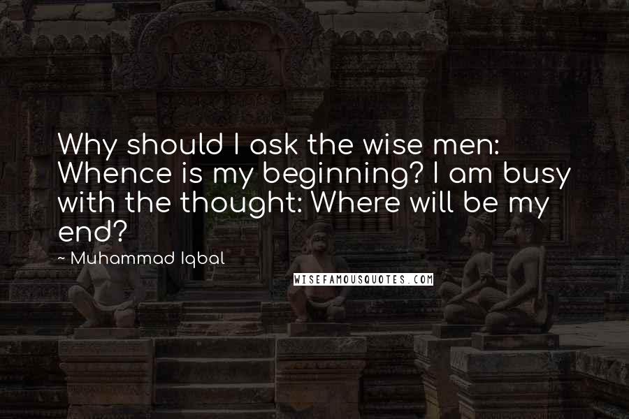 Muhammad Iqbal Quotes: Why should I ask the wise men: Whence is my beginning? I am busy with the thought: Where will be my end?