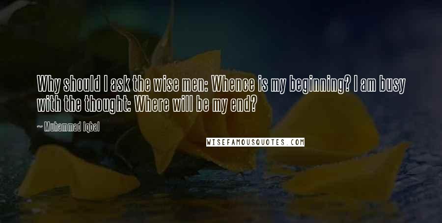 Muhammad Iqbal Quotes: Why should I ask the wise men: Whence is my beginning? I am busy with the thought: Where will be my end?
