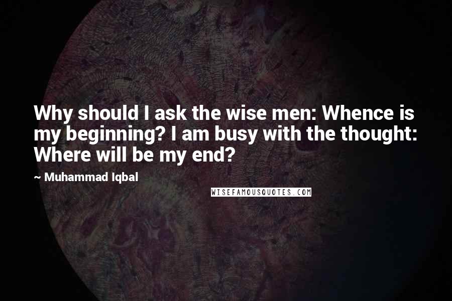 Muhammad Iqbal Quotes: Why should I ask the wise men: Whence is my beginning? I am busy with the thought: Where will be my end?