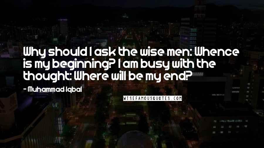 Muhammad Iqbal Quotes: Why should I ask the wise men: Whence is my beginning? I am busy with the thought: Where will be my end?