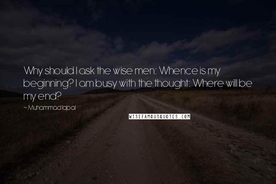 Muhammad Iqbal Quotes: Why should I ask the wise men: Whence is my beginning? I am busy with the thought: Where will be my end?