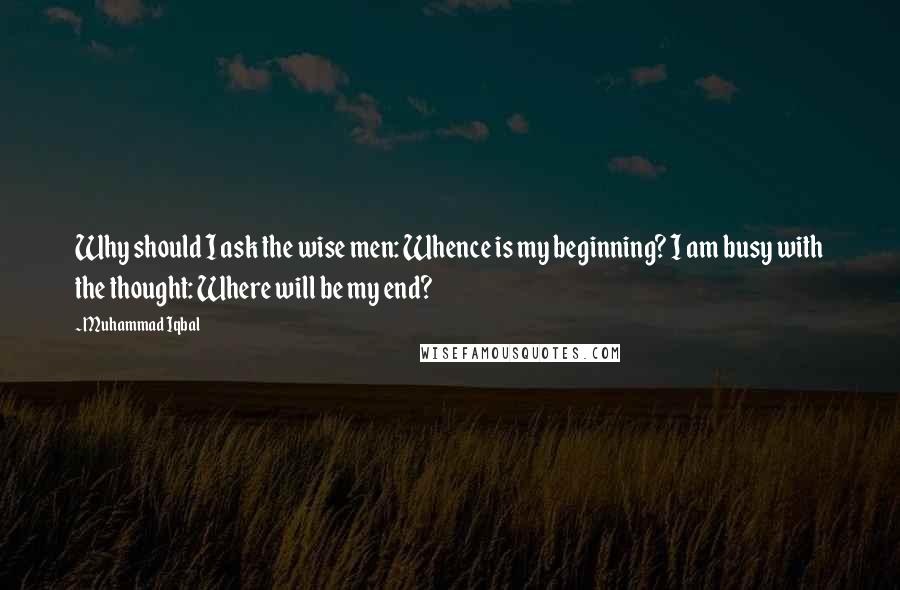 Muhammad Iqbal Quotes: Why should I ask the wise men: Whence is my beginning? I am busy with the thought: Where will be my end?