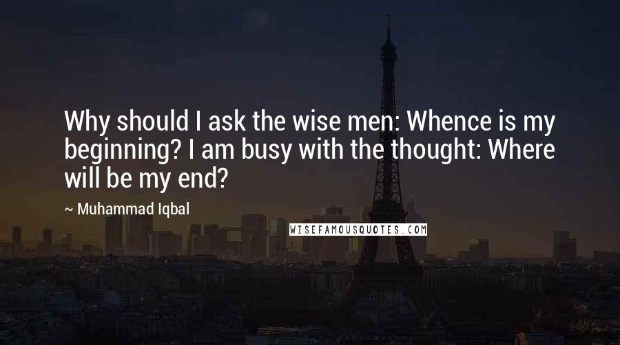 Muhammad Iqbal Quotes: Why should I ask the wise men: Whence is my beginning? I am busy with the thought: Where will be my end?