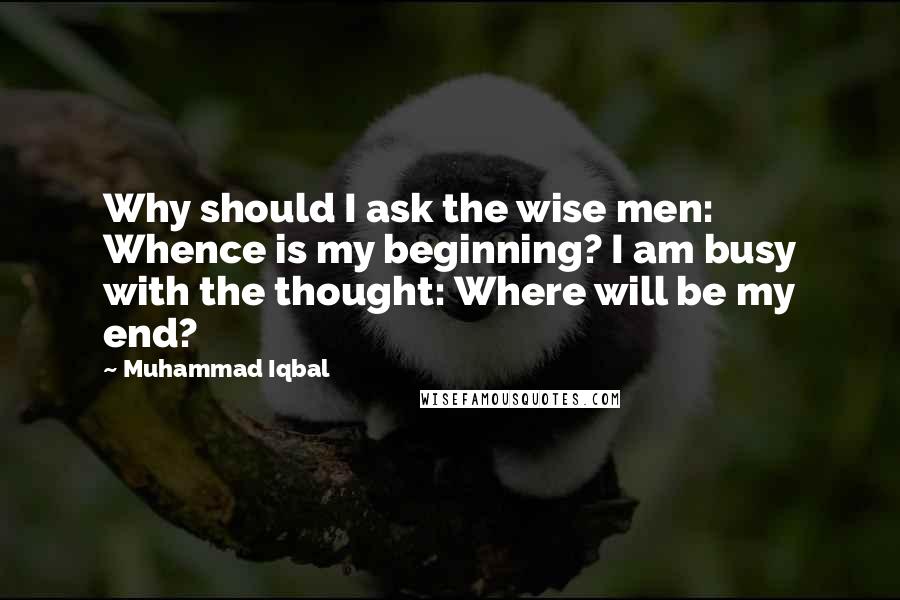 Muhammad Iqbal Quotes: Why should I ask the wise men: Whence is my beginning? I am busy with the thought: Where will be my end?