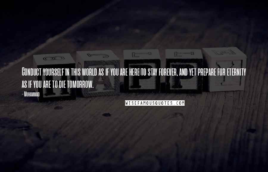 Muhammad Quotes: Conduct yourself in this world as if you are here to stay forever, and yet prepare for eternity as if you are to die tomorrow.