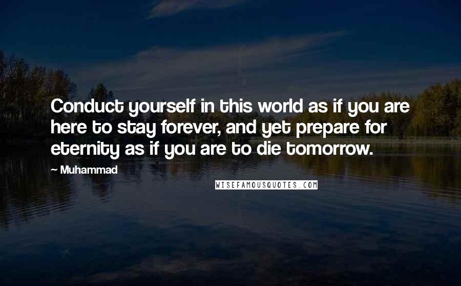 Muhammad Quotes: Conduct yourself in this world as if you are here to stay forever, and yet prepare for eternity as if you are to die tomorrow.