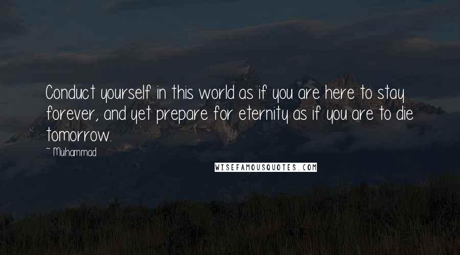 Muhammad Quotes: Conduct yourself in this world as if you are here to stay forever, and yet prepare for eternity as if you are to die tomorrow.