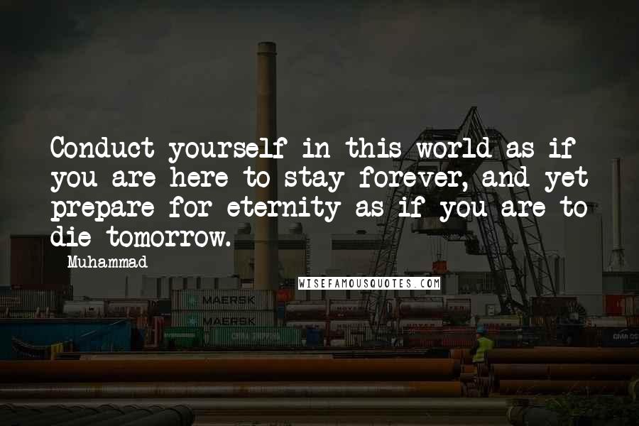 Muhammad Quotes: Conduct yourself in this world as if you are here to stay forever, and yet prepare for eternity as if you are to die tomorrow.