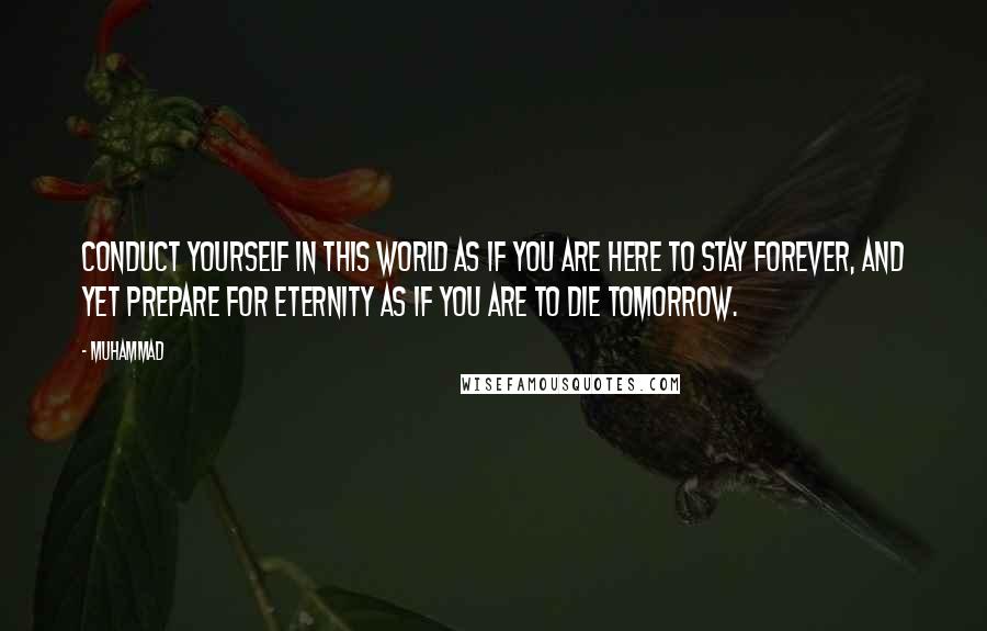 Muhammad Quotes: Conduct yourself in this world as if you are here to stay forever, and yet prepare for eternity as if you are to die tomorrow.