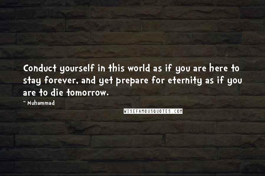 Muhammad Quotes: Conduct yourself in this world as if you are here to stay forever, and yet prepare for eternity as if you are to die tomorrow.