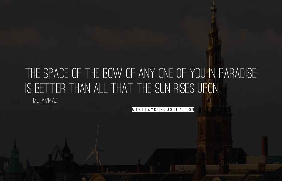 Muhammad Quotes: The space of the bow of any one of you in Paradise is better than all that the sun rises upon.