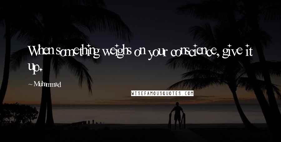 Muhammad Quotes: When something weighs on your conscience, give it up.