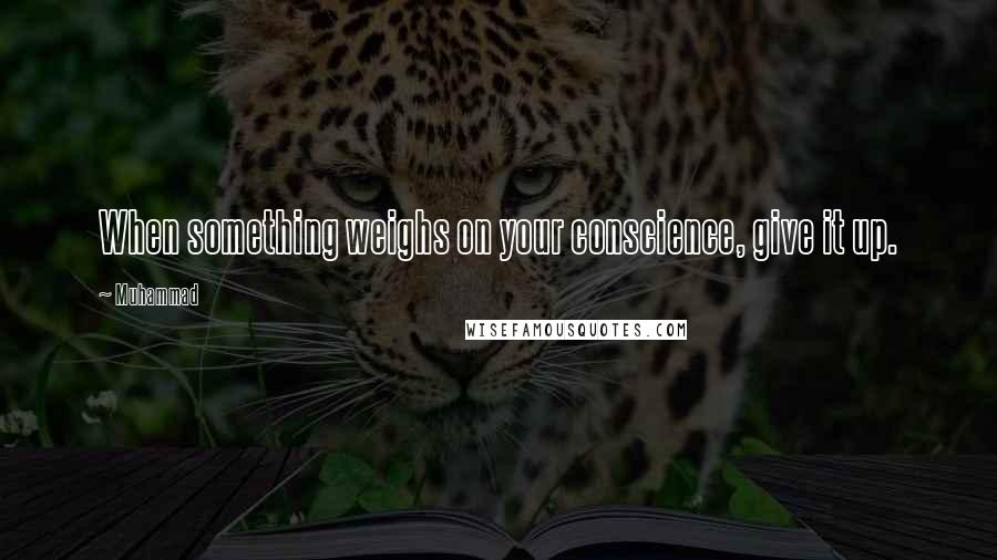 Muhammad Quotes: When something weighs on your conscience, give it up.