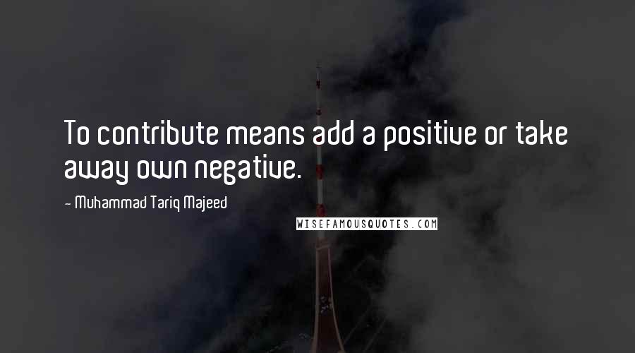 Muhammad Tariq Majeed Quotes: To contribute means add a positive or take away own negative.