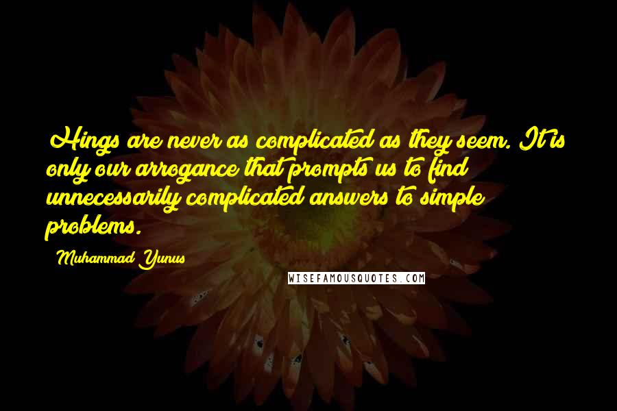 Muhammad Yunus Quotes: Hings are never as complicated as they seem. It is only our arrogance that prompts us to find unnecessarily complicated answers to simple problems.