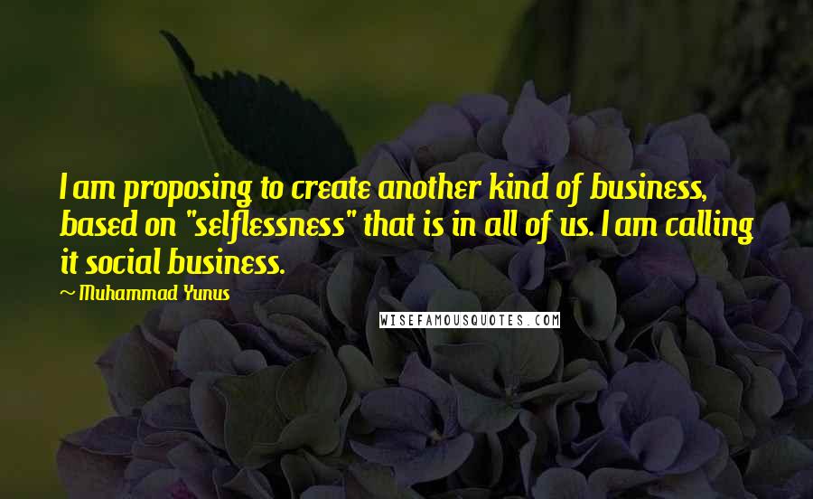 Muhammad Yunus Quotes: I am proposing to create another kind of business, based on "selflessness" that is in all of us. I am calling it social business.