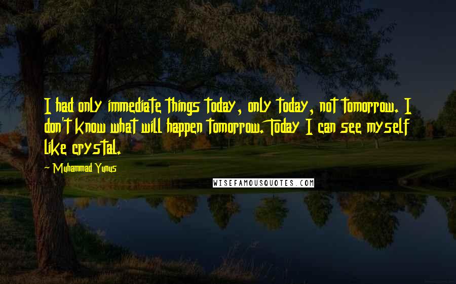 Muhammad Yunus Quotes: I had only immediate things today, only today, not tomorrow. I don't know what will happen tomorrow. Today I can see myself like crystal.