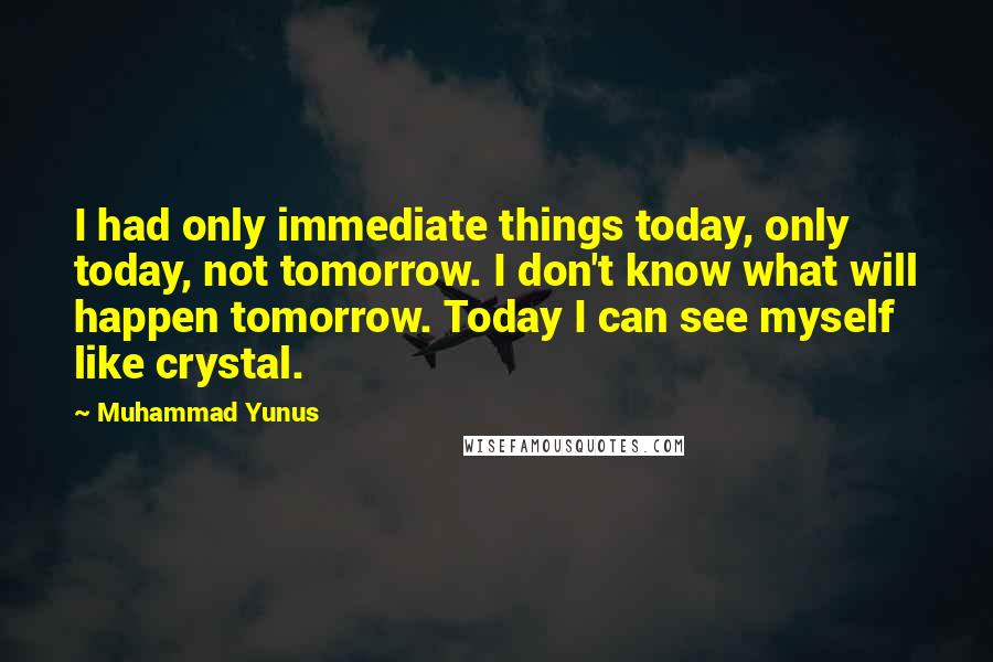 Muhammad Yunus Quotes: I had only immediate things today, only today, not tomorrow. I don't know what will happen tomorrow. Today I can see myself like crystal.