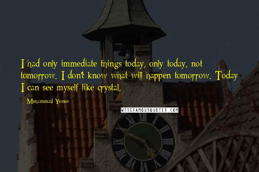 Muhammad Yunus Quotes: I had only immediate things today, only today, not tomorrow. I don't know what will happen tomorrow. Today I can see myself like crystal.