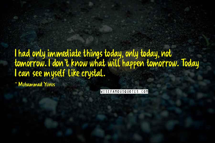 Muhammad Yunus Quotes: I had only immediate things today, only today, not tomorrow. I don't know what will happen tomorrow. Today I can see myself like crystal.