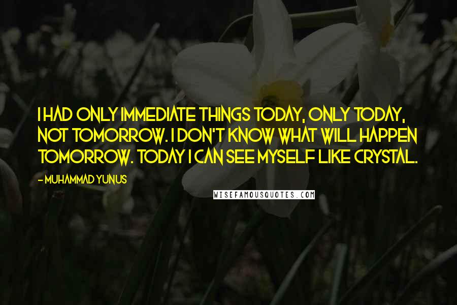 Muhammad Yunus Quotes: I had only immediate things today, only today, not tomorrow. I don't know what will happen tomorrow. Today I can see myself like crystal.