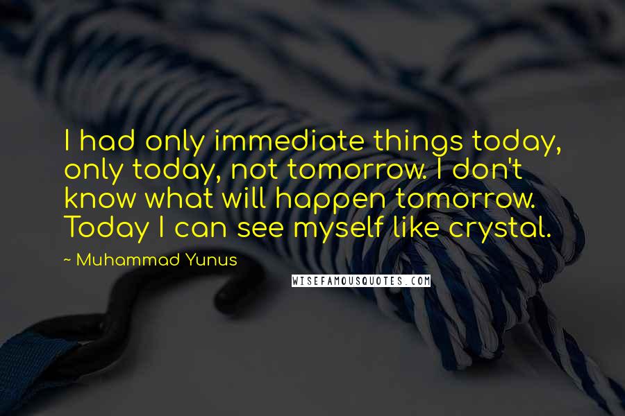 Muhammad Yunus Quotes: I had only immediate things today, only today, not tomorrow. I don't know what will happen tomorrow. Today I can see myself like crystal.
