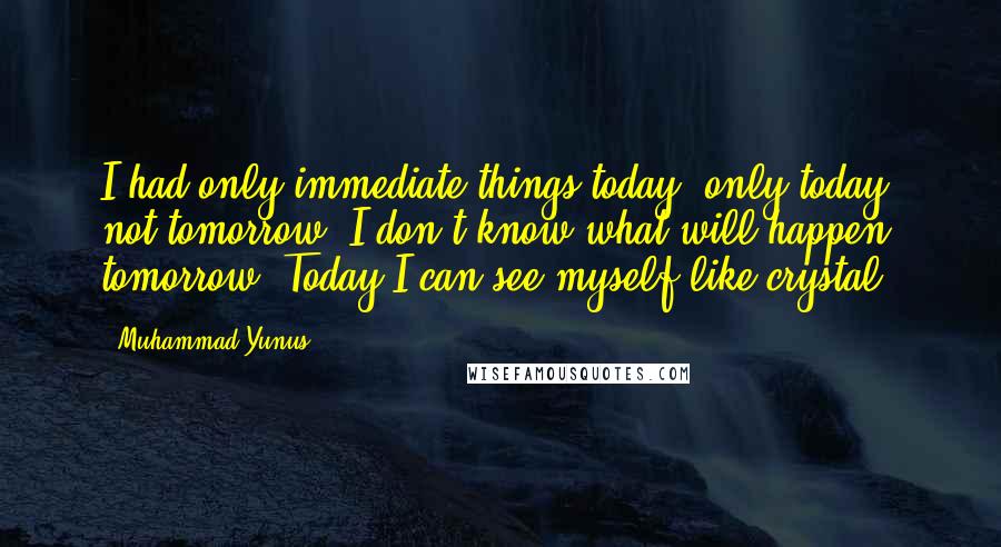 Muhammad Yunus Quotes: I had only immediate things today, only today, not tomorrow. I don't know what will happen tomorrow. Today I can see myself like crystal.