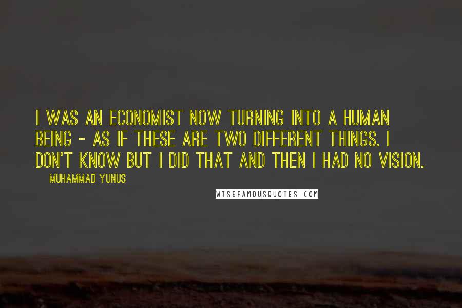 Muhammad Yunus Quotes: I was an economist now turning into a human being - as if these are two different things. I don't know but I did that and then I had no vision.