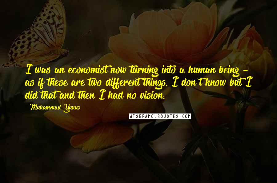 Muhammad Yunus Quotes: I was an economist now turning into a human being - as if these are two different things. I don't know but I did that and then I had no vision.