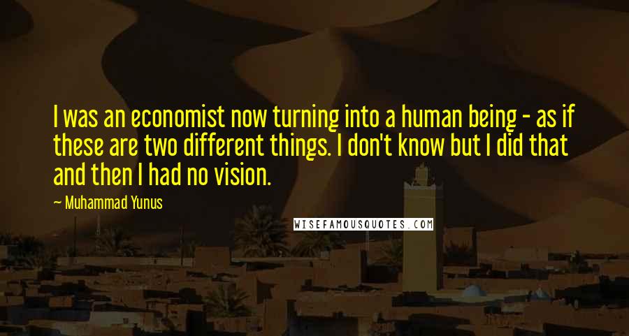 Muhammad Yunus Quotes: I was an economist now turning into a human being - as if these are two different things. I don't know but I did that and then I had no vision.