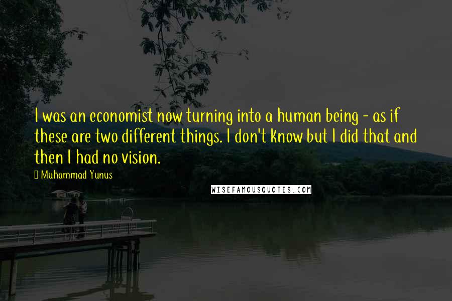 Muhammad Yunus Quotes: I was an economist now turning into a human being - as if these are two different things. I don't know but I did that and then I had no vision.