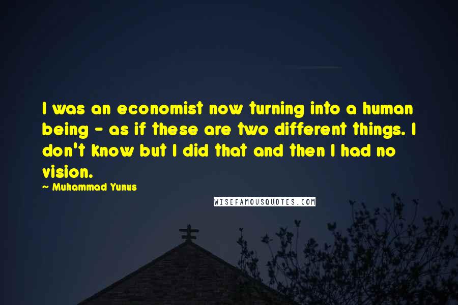 Muhammad Yunus Quotes: I was an economist now turning into a human being - as if these are two different things. I don't know but I did that and then I had no vision.