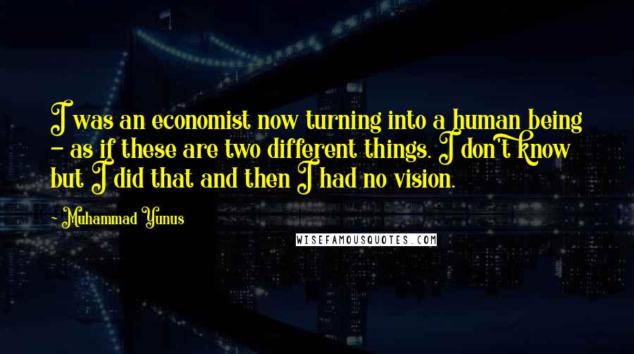 Muhammad Yunus Quotes: I was an economist now turning into a human being - as if these are two different things. I don't know but I did that and then I had no vision.