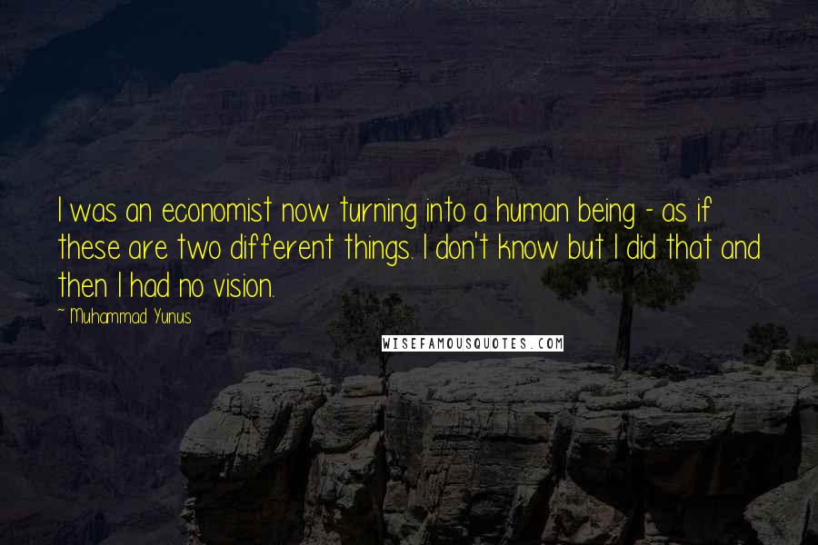 Muhammad Yunus Quotes: I was an economist now turning into a human being - as if these are two different things. I don't know but I did that and then I had no vision.