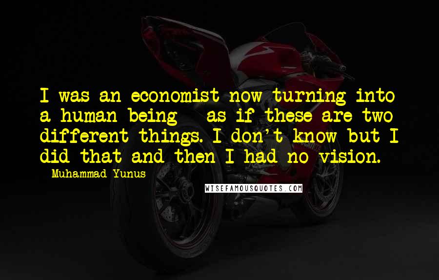 Muhammad Yunus Quotes: I was an economist now turning into a human being - as if these are two different things. I don't know but I did that and then I had no vision.