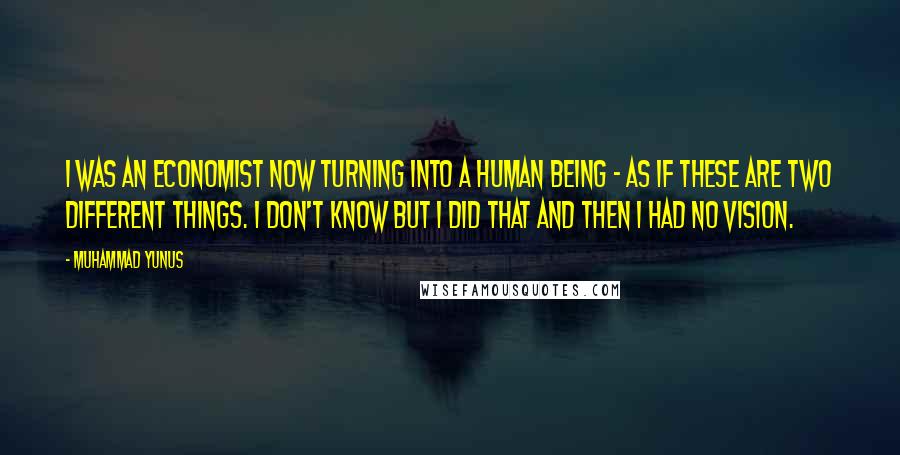 Muhammad Yunus Quotes: I was an economist now turning into a human being - as if these are two different things. I don't know but I did that and then I had no vision.