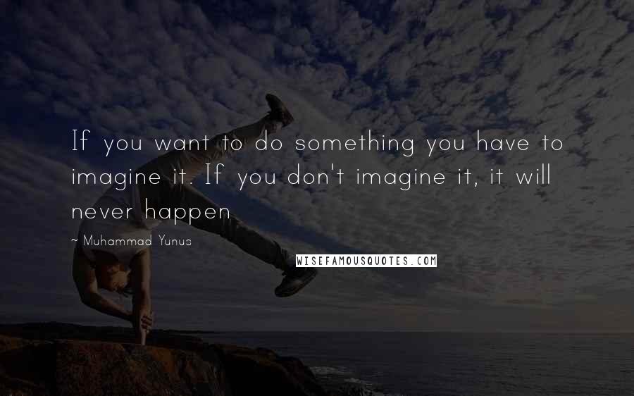 Muhammad Yunus Quotes: If you want to do something you have to imagine it. If you don't imagine it, it will never happen