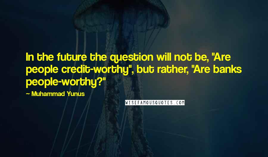 Muhammad Yunus Quotes: In the future the question will not be, "Are people credit-worthy", but rather, "Are banks people-worthy?"