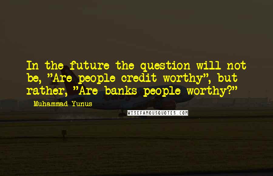 Muhammad Yunus Quotes: In the future the question will not be, "Are people credit-worthy", but rather, "Are banks people-worthy?"