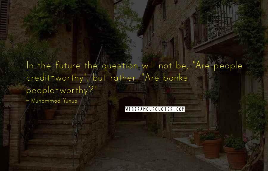 Muhammad Yunus Quotes: In the future the question will not be, "Are people credit-worthy", but rather, "Are banks people-worthy?"