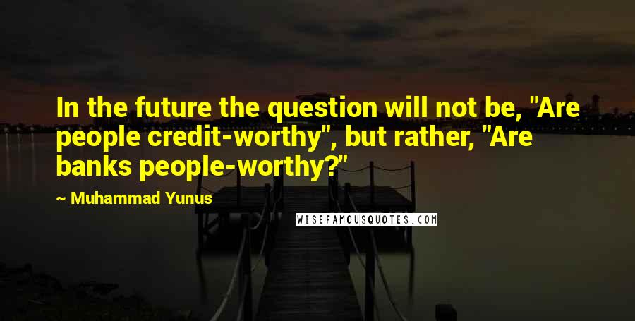 Muhammad Yunus Quotes: In the future the question will not be, "Are people credit-worthy", but rather, "Are banks people-worthy?"