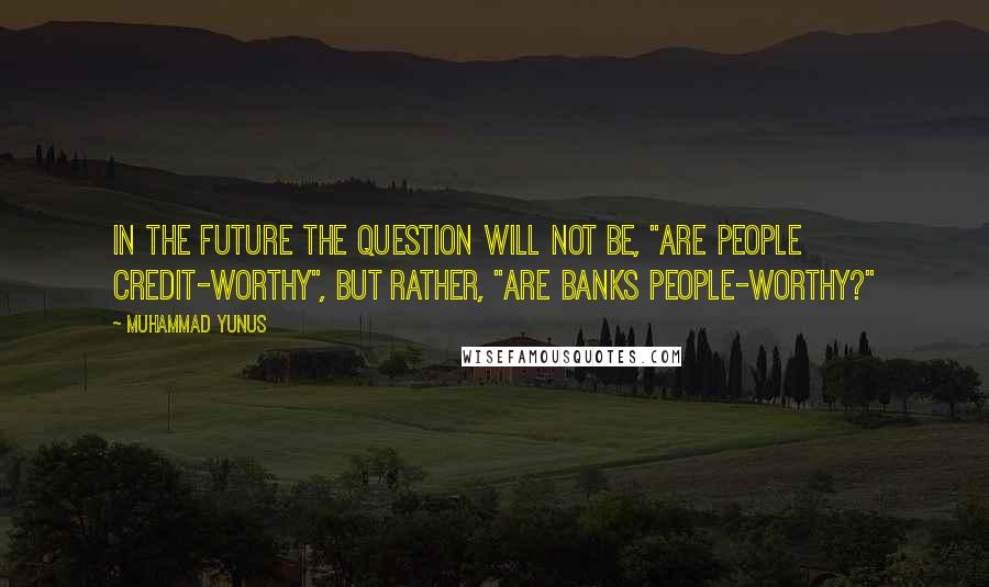 Muhammad Yunus Quotes: In the future the question will not be, "Are people credit-worthy", but rather, "Are banks people-worthy?"