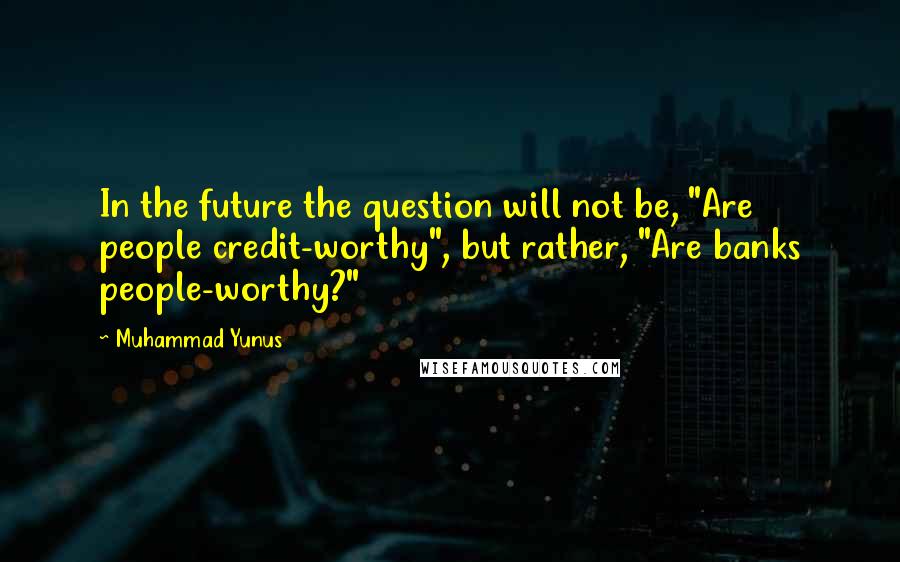 Muhammad Yunus Quotes: In the future the question will not be, "Are people credit-worthy", but rather, "Are banks people-worthy?"