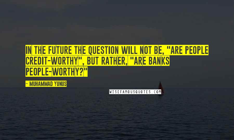 Muhammad Yunus Quotes: In the future the question will not be, "Are people credit-worthy", but rather, "Are banks people-worthy?"