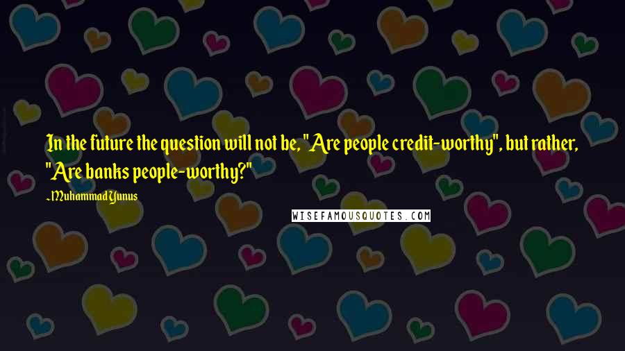 Muhammad Yunus Quotes: In the future the question will not be, "Are people credit-worthy", but rather, "Are banks people-worthy?"