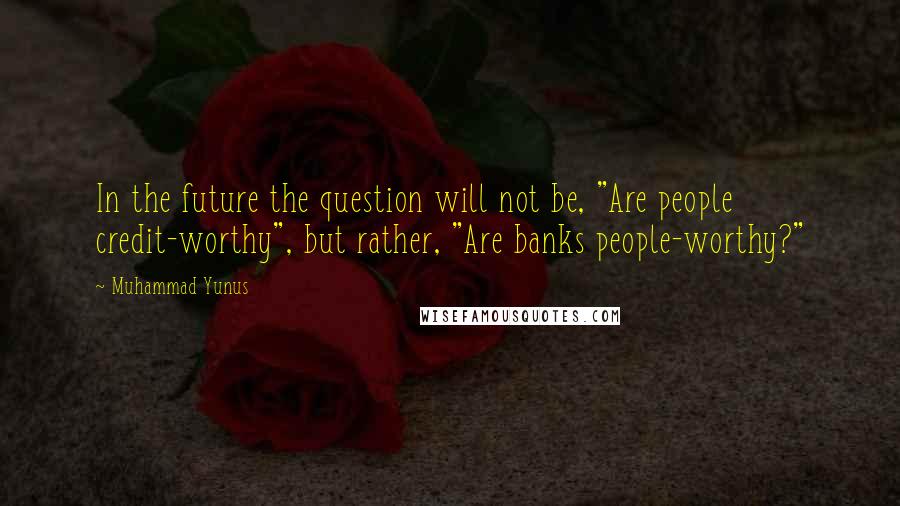 Muhammad Yunus Quotes: In the future the question will not be, "Are people credit-worthy", but rather, "Are banks people-worthy?"