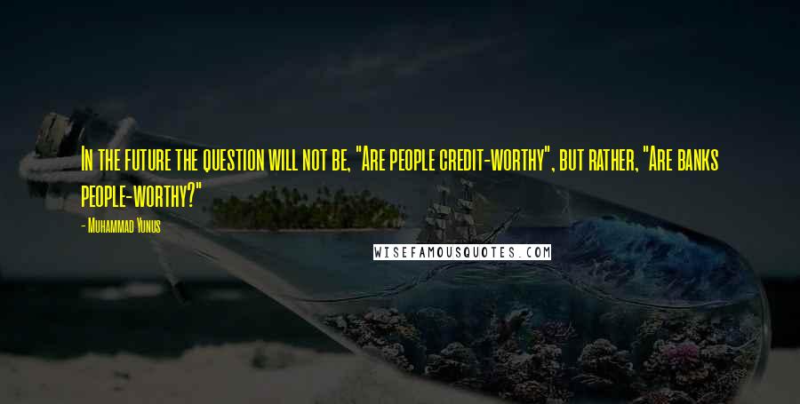 Muhammad Yunus Quotes: In the future the question will not be, "Are people credit-worthy", but rather, "Are banks people-worthy?"