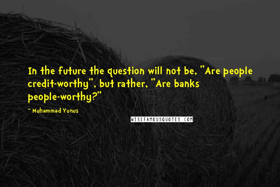 Muhammad Yunus Quotes: In the future the question will not be, "Are people credit-worthy", but rather, "Are banks people-worthy?"