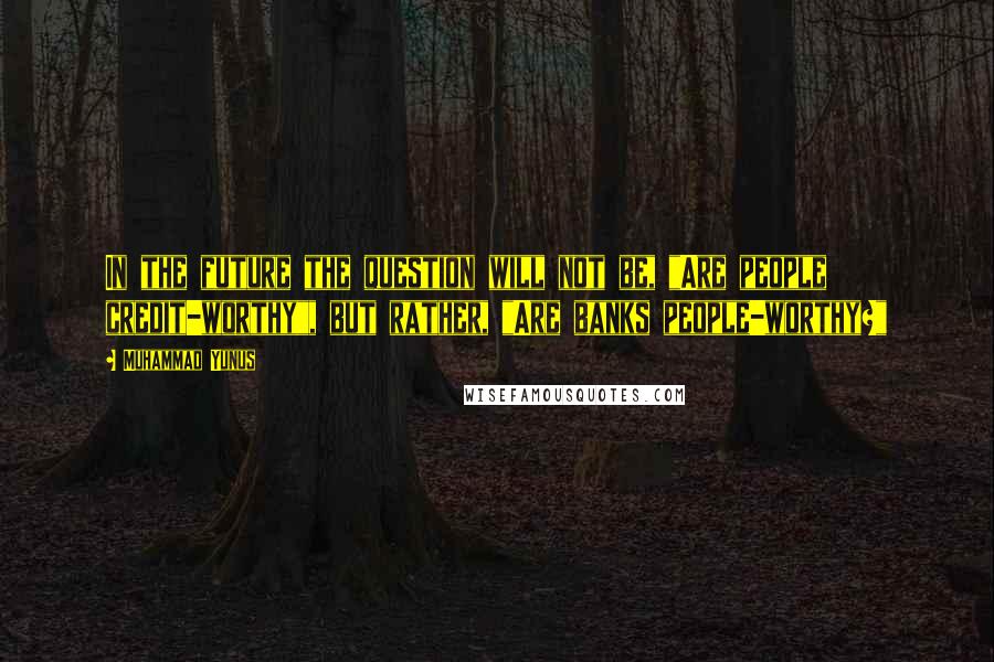 Muhammad Yunus Quotes: In the future the question will not be, "Are people credit-worthy", but rather, "Are banks people-worthy?"